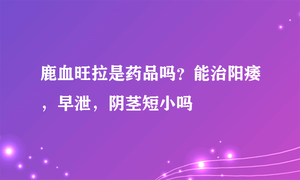 鹿血旺拉是药品吗？能治阳痿，早泄，阴茎短小吗