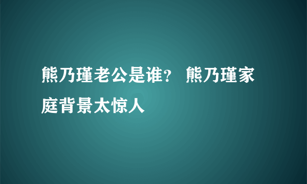 熊乃瑾老公是谁？ 熊乃瑾家庭背景太惊人