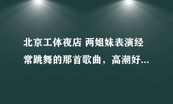 北京工体夜店 两姐妹表演经常跳舞的那首歌曲，高潮好像是额额额额。。。