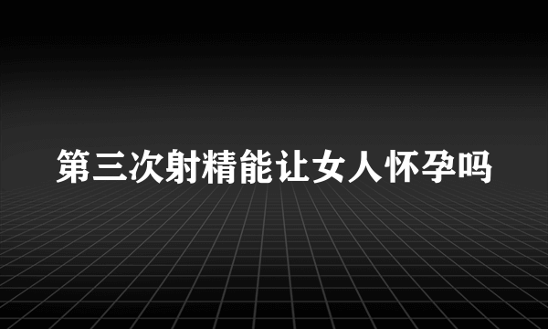 第三次射精能让女人怀孕吗