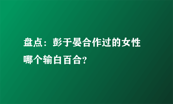 盘点：彭于晏合作过的女性 哪个输白百合？