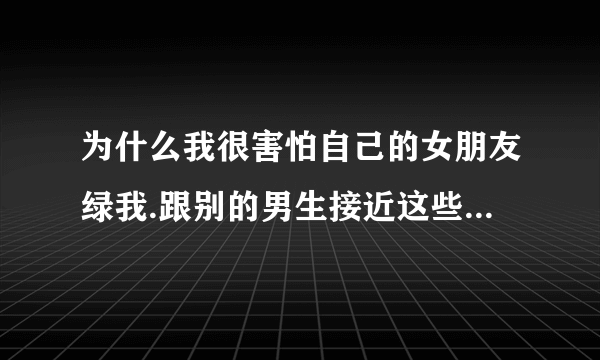 为什么我很害怕自己的女朋友绿我.跟别的男生接近这些 我就吃醋