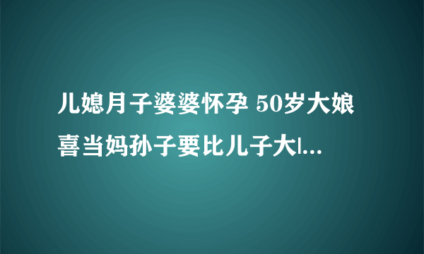 儿媳月子婆婆怀孕 50岁大娘喜当妈孙子要比儿子大|怀孕|月子