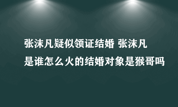 张沫凡疑似领证结婚 张沫凡是谁怎么火的结婚对象是猴哥吗