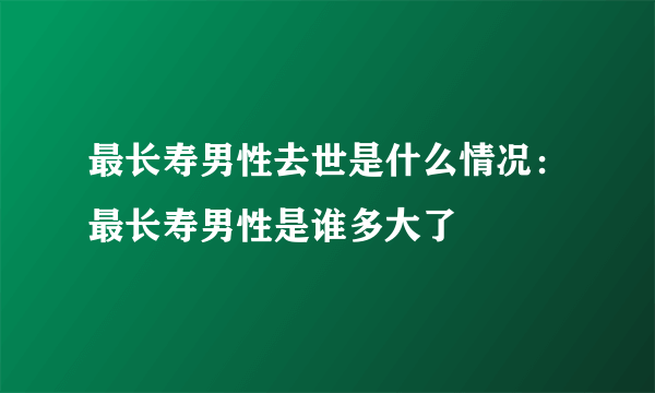 最长寿男性去世是什么情况：最长寿男性是谁多大了