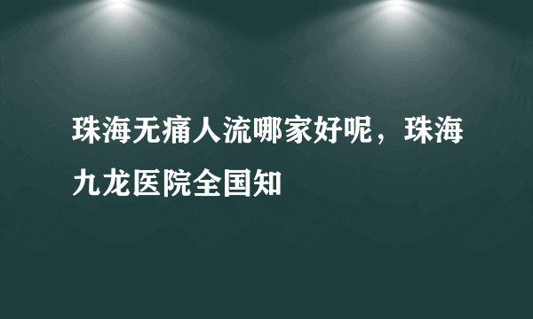 珠海无痛人流哪家好呢，珠海九龙医院全国知