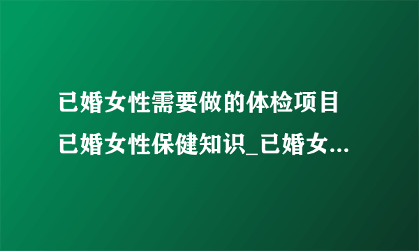 已婚女性需要做的体检项目 已婚女性保健知识_已婚女性体检项目有哪些