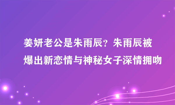 姜妍老公是朱雨辰？朱雨辰被爆出新恋情与神秘女子深情拥吻