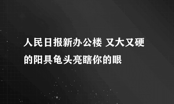 人民日报新办公楼 又大又硬的阳具龟头亮瞎你的眼