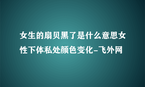 女生的扇贝黑了是什么意思女性下体私处颜色变化-飞外网