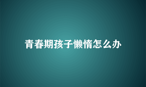 青春期孩子懒惰怎么办