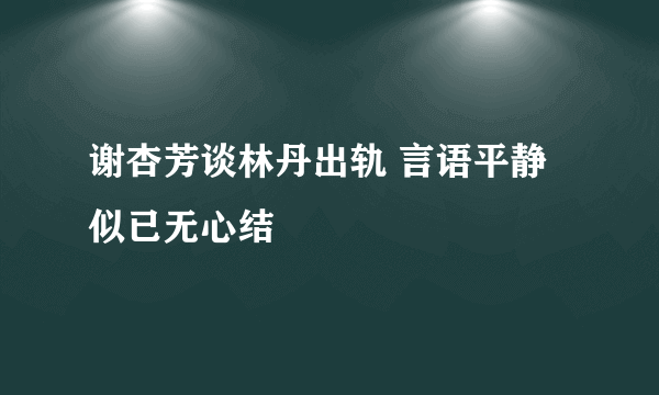 谢杏芳谈林丹出轨 言语平静似已无心结