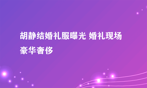 胡静结婚礼服曝光 婚礼现场豪华奢侈