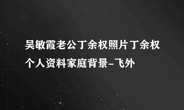 吴敏霞老公丁余权照片丁余权个人资料家庭背景-飞外