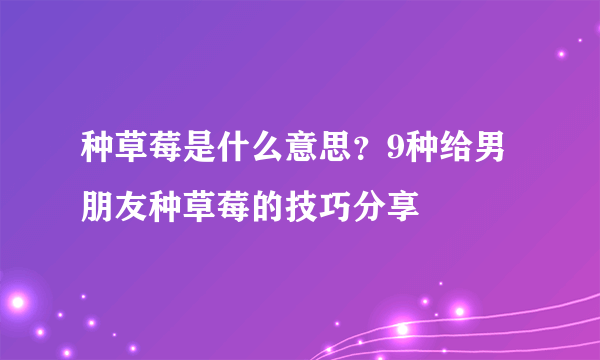 种草莓是什么意思？9种给男朋友种草莓的技巧分享