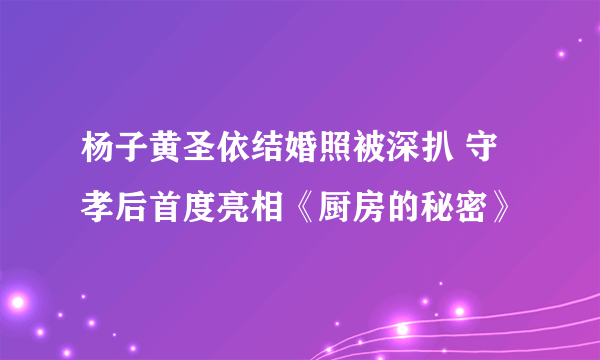 杨子黄圣依结婚照被深扒 守孝后首度亮相《厨房的秘密》