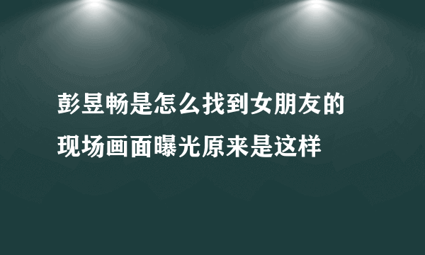 彭昱畅是怎么找到女朋友的 现场画面曝光原来是这样