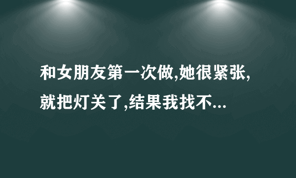 和女朋友第一次做,她很紧张,就把灯关了,结果我找不到,有什么好办法找到 ... 口