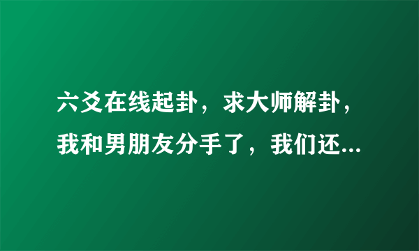 六爻在线起卦，求大师解卦，我和男朋友分手了，我们还能和好么？