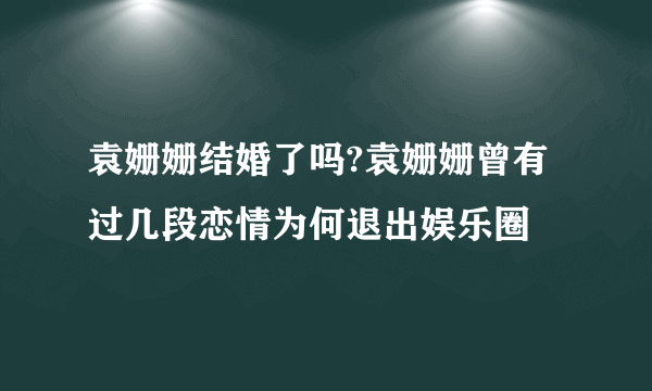 袁姗姗结婚了吗?袁姗姗曾有过几段恋情为何退出娱乐圈