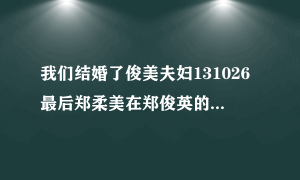 我们结婚了俊美夫妇131026最后郑柔美在郑俊英的舞台上唱的什么歌