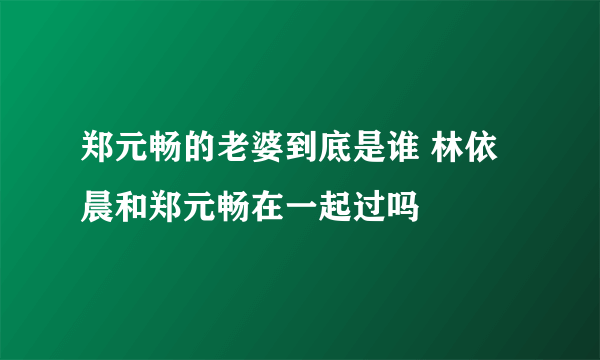 郑元畅的老婆到底是谁 林依晨和郑元畅在一起过吗