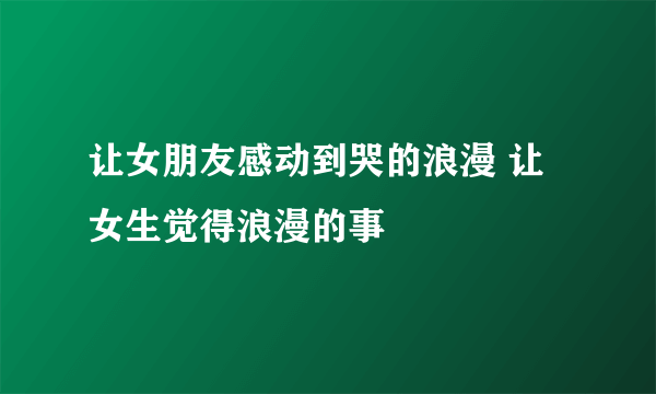 让女朋友感动到哭的浪漫 让女生觉得浪漫的事