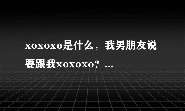 xoxoxo是什么，我男朋友说要跟我xoxoxo？？我问我朋友，她说是一个组合exo的一首歌？我纳