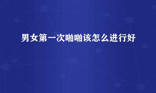 男女第一次啪啪该怎么进行好