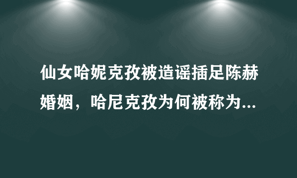 仙女哈妮克孜被造谣插足陈赫婚姻，哈尼克孜为何被称为“仙女”？