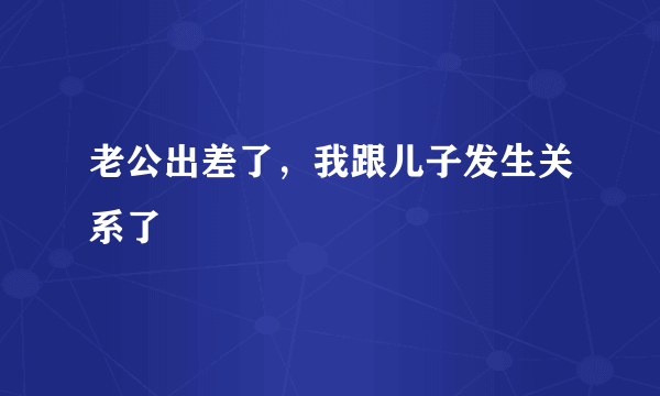 老公出差了，我跟儿子发生关系了