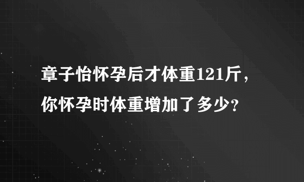 章子怡怀孕后才体重121斤，你怀孕时体重增加了多少？