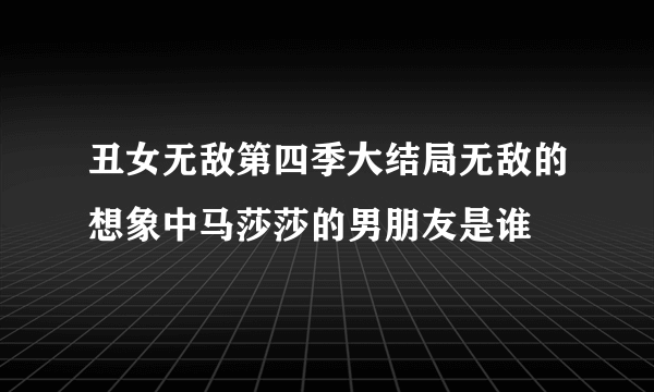 丑女无敌第四季大结局无敌的想象中马莎莎的男朋友是谁