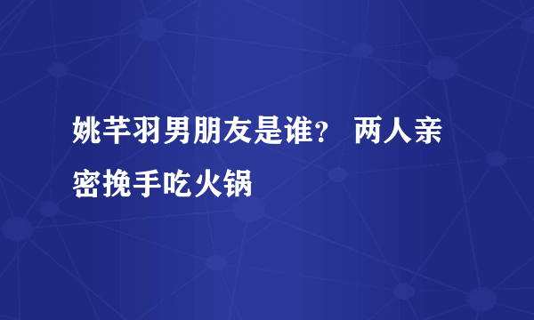 姚芊羽男朋友是谁？ 两人亲密挽手吃火锅