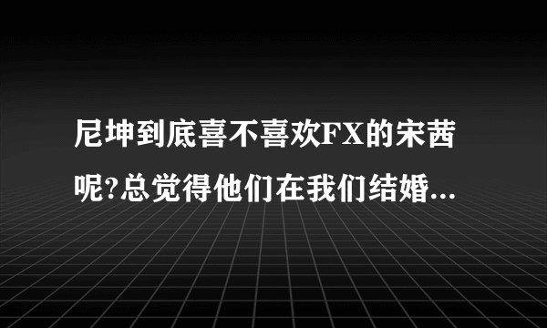 尼坤到底喜不喜欢FX的宋茜呢?总觉得他们在我们结婚了里面不止是假装的，好像他们喜欢对方耶？