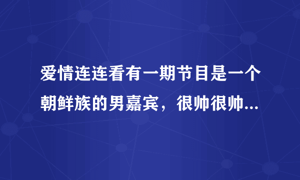 爱情连连看有一期节目是一个朝鲜族的男嘉宾，很帅很帅的……可是记？