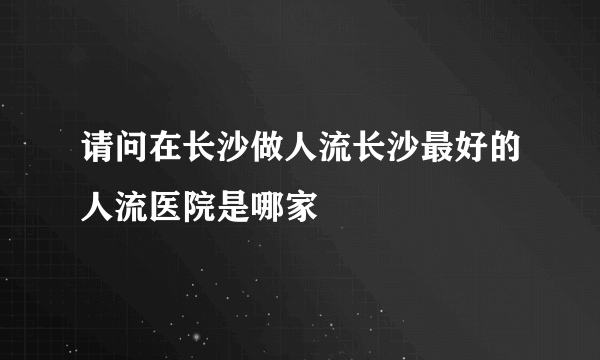 请问在长沙做人流长沙最好的人流医院是哪家