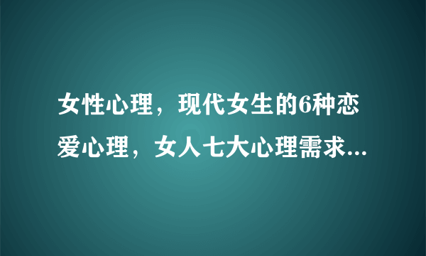 女性心理，现代女生的6种恋爱心理，女人七大心理需求，解读女人心里到底是怎么想的