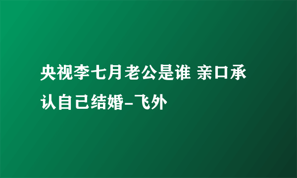 央视李七月老公是谁 亲口承认自己结婚-飞外