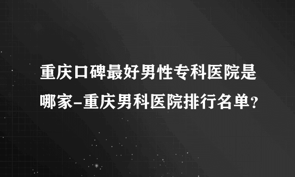 重庆口碑最好男性专科医院是哪家-重庆男科医院排行名单？