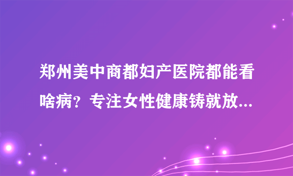 郑州美中商都妇产医院都能看啥病？专注女性健康铸就放心妇科品牌