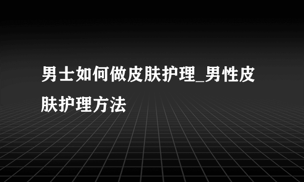 男士如何做皮肤护理_男性皮肤护理方法