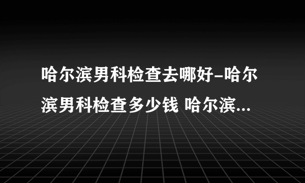 哈尔滨男科检查去哪好-哈尔滨男科检查多少钱 哈尔滨男性体检医院