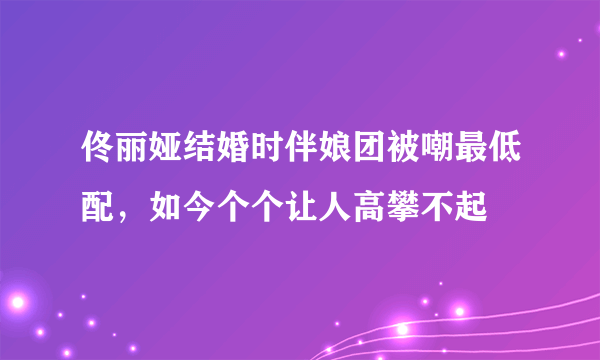 佟丽娅结婚时伴娘团被嘲最低配，如今个个让人高攀不起