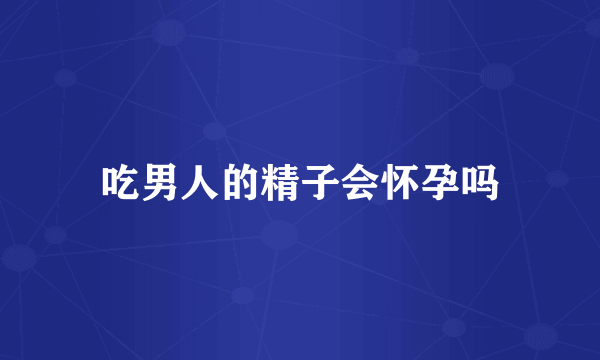 吃男人的精子会怀孕吗