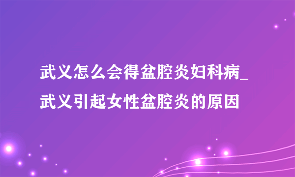 武义怎么会得盆腔炎妇科病_武义引起女性盆腔炎的原因