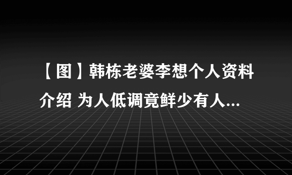 【图】韩栋老婆李想个人资料介绍 为人低调竟鲜少有人知道他已结婚