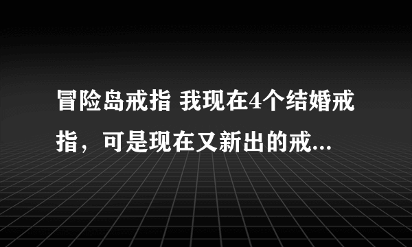 冒险岛戒指 我现在4个结婚戒指，可是现在又新出的戒指，我再带上去会不会把原来结婚的戒指给弄下来呀