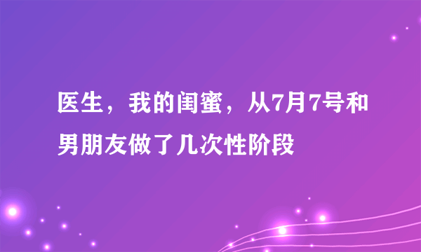 医生，我的闺蜜，从7月7号和男朋友做了几次性阶段