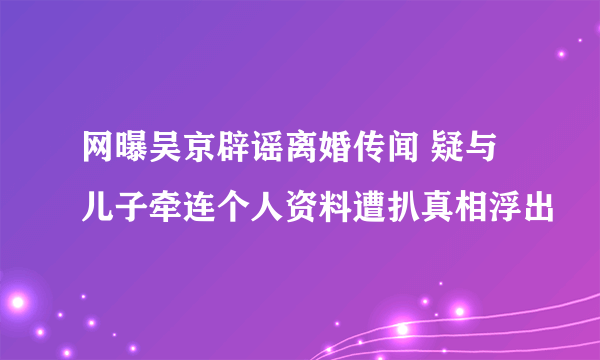 网曝吴京辟谣离婚传闻 疑与儿子牵连个人资料遭扒真相浮出